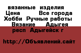 вязанные  изделия  › Цена ­ 100 - Все города Хобби. Ручные работы » Вязание   . Адыгея респ.,Адыгейск г.